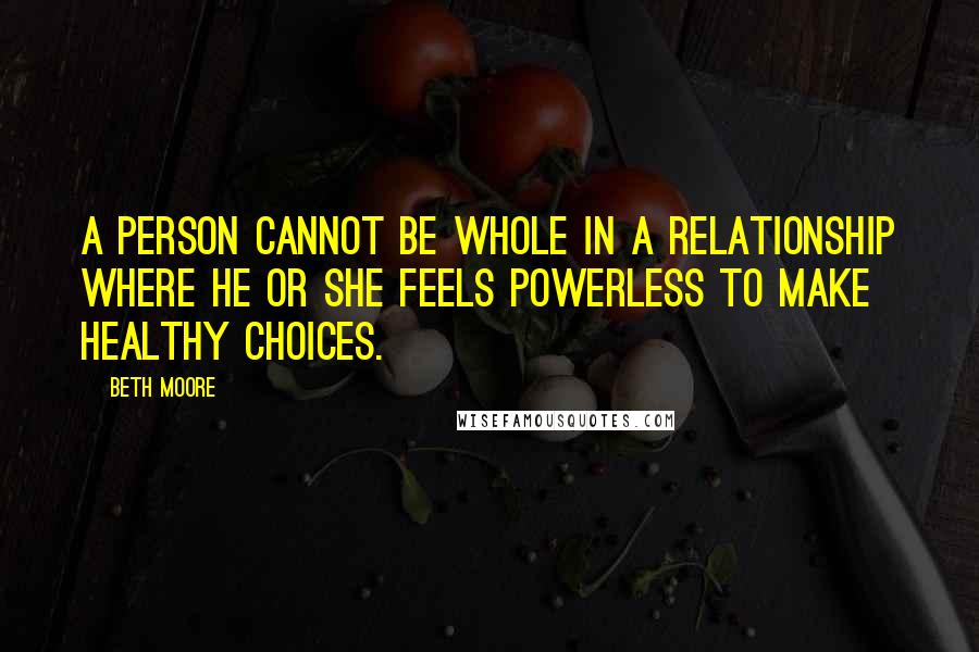 Beth Moore Quotes: A person cannot be whole in a relationship where he or she feels powerless to make healthy choices.