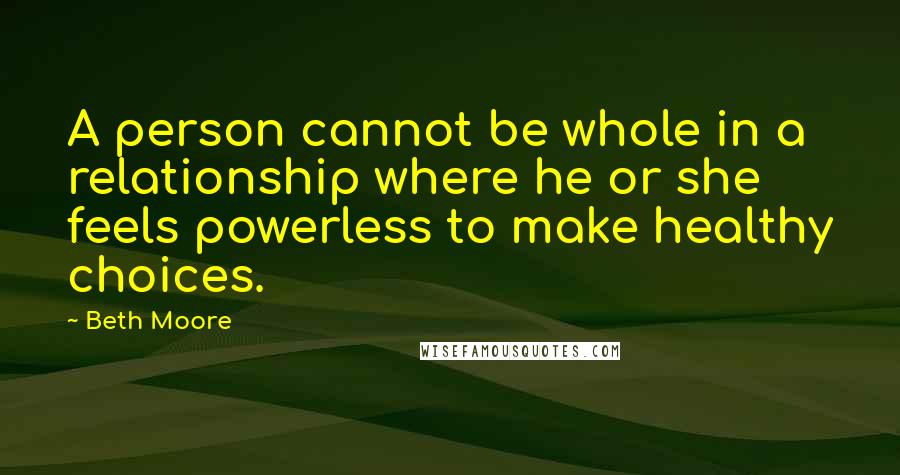 Beth Moore Quotes: A person cannot be whole in a relationship where he or she feels powerless to make healthy choices.