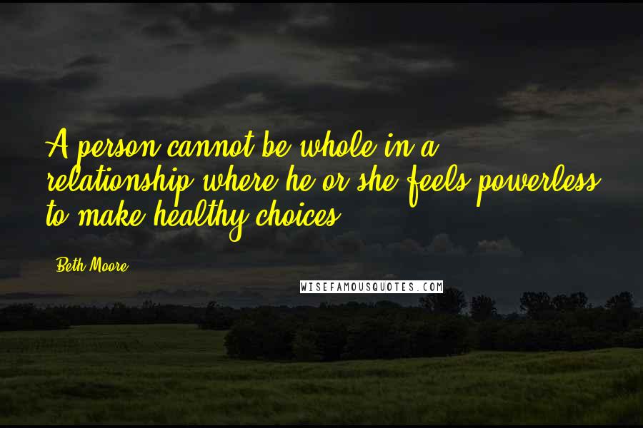 Beth Moore Quotes: A person cannot be whole in a relationship where he or she feels powerless to make healthy choices.