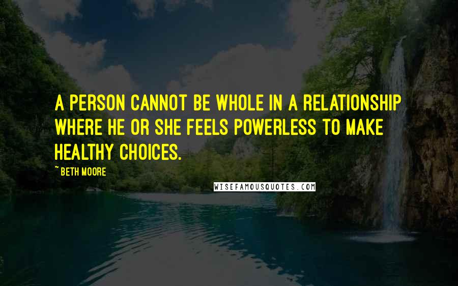 Beth Moore Quotes: A person cannot be whole in a relationship where he or she feels powerless to make healthy choices.