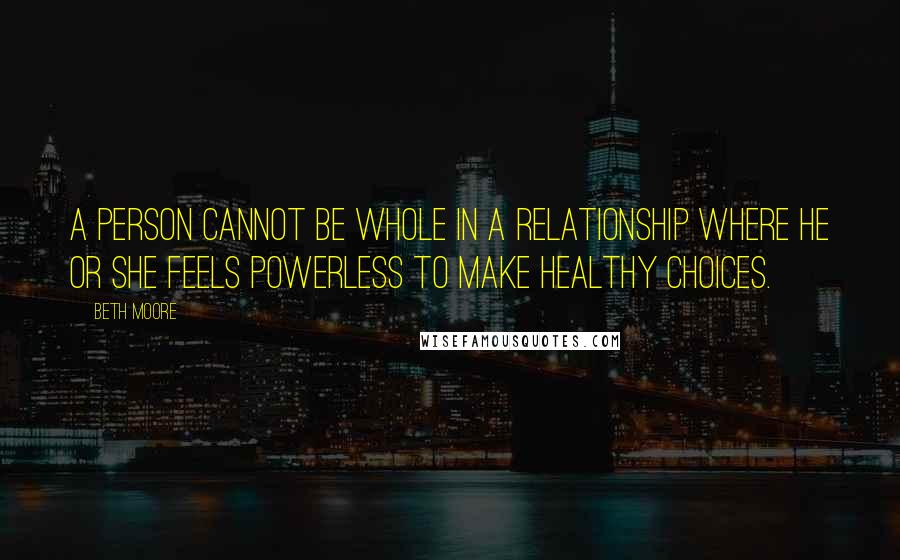 Beth Moore Quotes: A person cannot be whole in a relationship where he or she feels powerless to make healthy choices.
