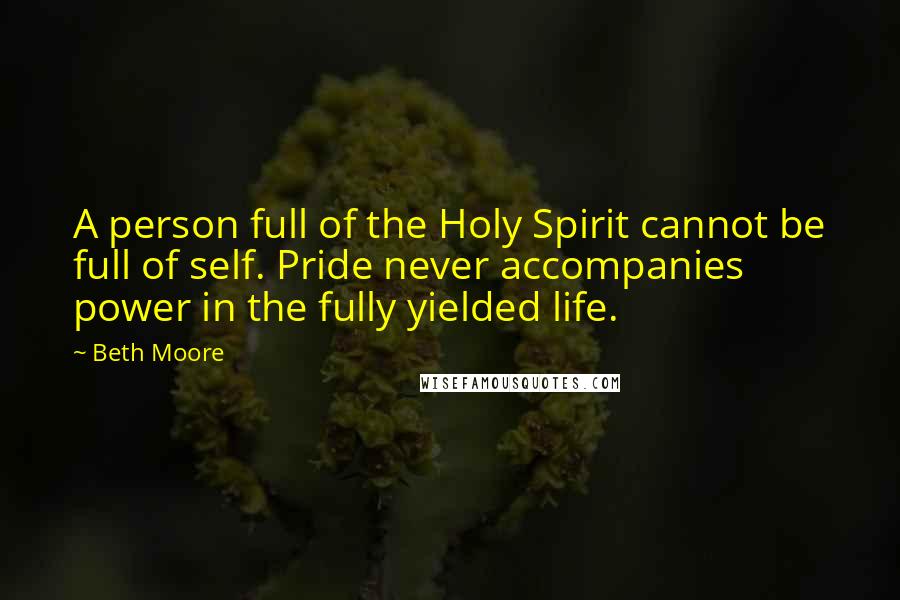 Beth Moore Quotes: A person full of the Holy Spirit cannot be full of self. Pride never accompanies power in the fully yielded life.