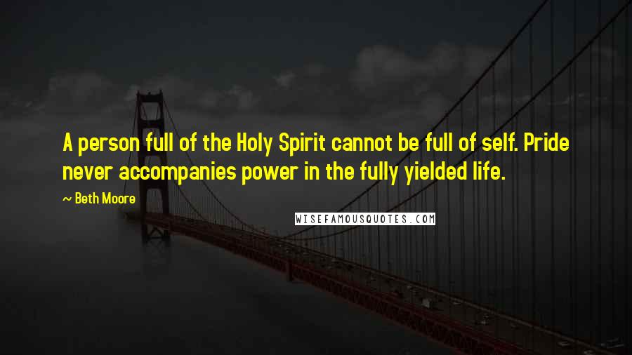 Beth Moore Quotes: A person full of the Holy Spirit cannot be full of self. Pride never accompanies power in the fully yielded life.