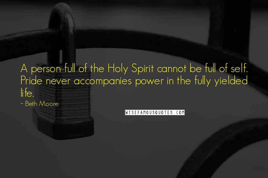 Beth Moore Quotes: A person full of the Holy Spirit cannot be full of self. Pride never accompanies power in the fully yielded life.