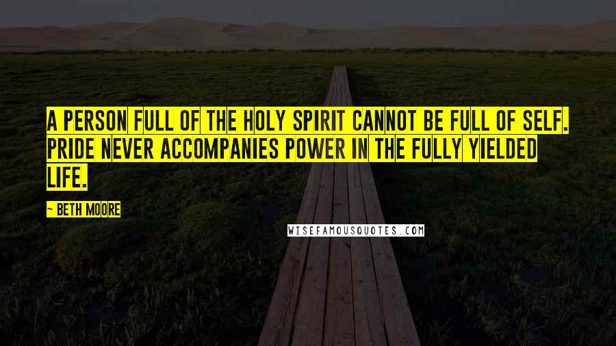 Beth Moore Quotes: A person full of the Holy Spirit cannot be full of self. Pride never accompanies power in the fully yielded life.