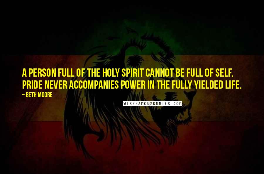 Beth Moore Quotes: A person full of the Holy Spirit cannot be full of self. Pride never accompanies power in the fully yielded life.