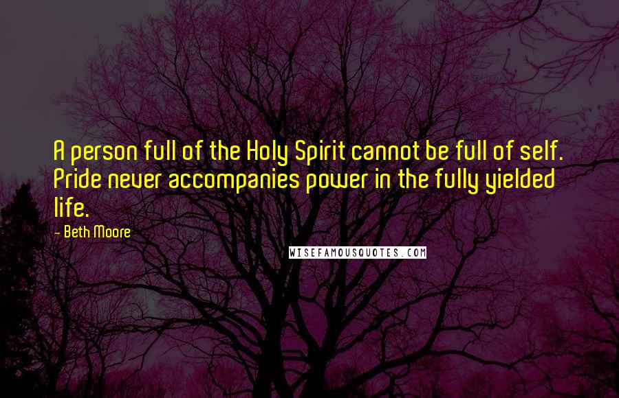 Beth Moore Quotes: A person full of the Holy Spirit cannot be full of self. Pride never accompanies power in the fully yielded life.