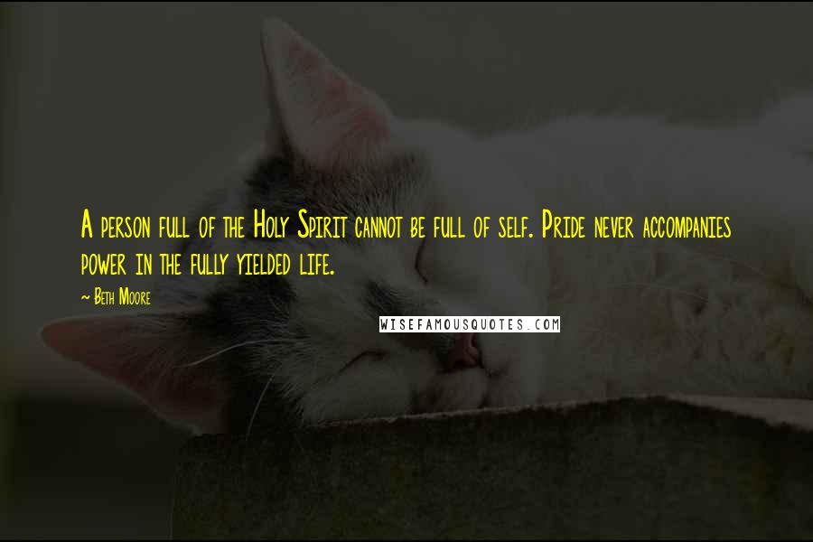 Beth Moore Quotes: A person full of the Holy Spirit cannot be full of self. Pride never accompanies power in the fully yielded life.