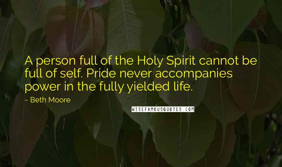 Beth Moore Quotes: A person full of the Holy Spirit cannot be full of self. Pride never accompanies power in the fully yielded life.