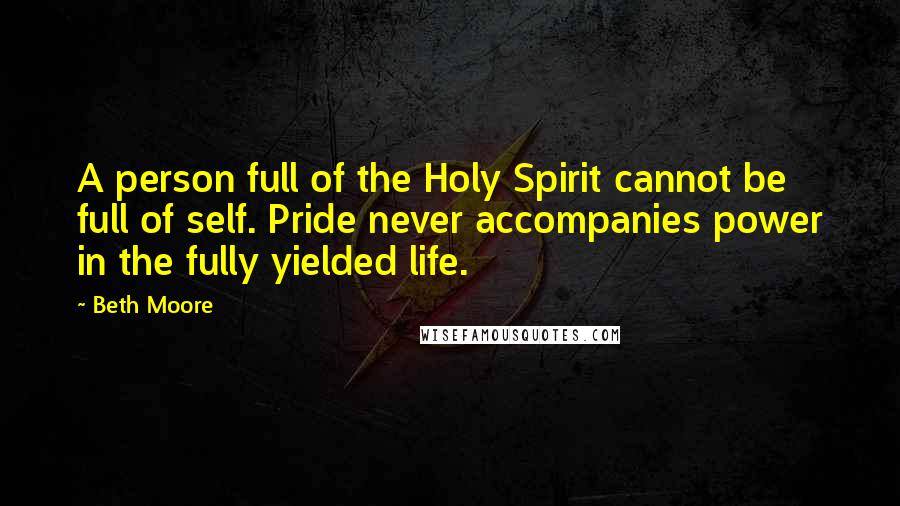 Beth Moore Quotes: A person full of the Holy Spirit cannot be full of self. Pride never accompanies power in the fully yielded life.