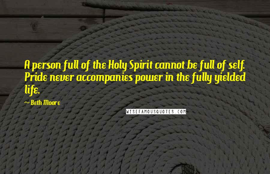 Beth Moore Quotes: A person full of the Holy Spirit cannot be full of self. Pride never accompanies power in the fully yielded life.