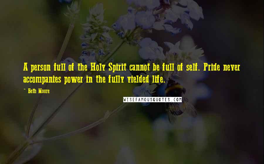 Beth Moore Quotes: A person full of the Holy Spirit cannot be full of self. Pride never accompanies power in the fully yielded life.