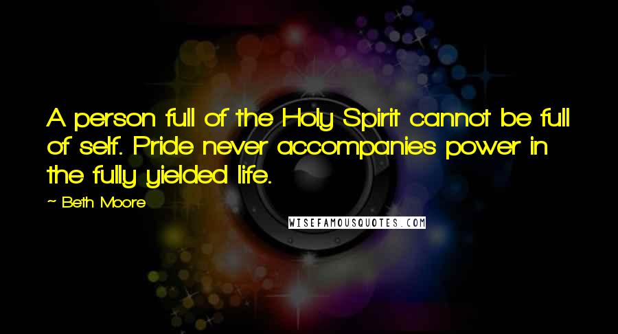 Beth Moore Quotes: A person full of the Holy Spirit cannot be full of self. Pride never accompanies power in the fully yielded life.