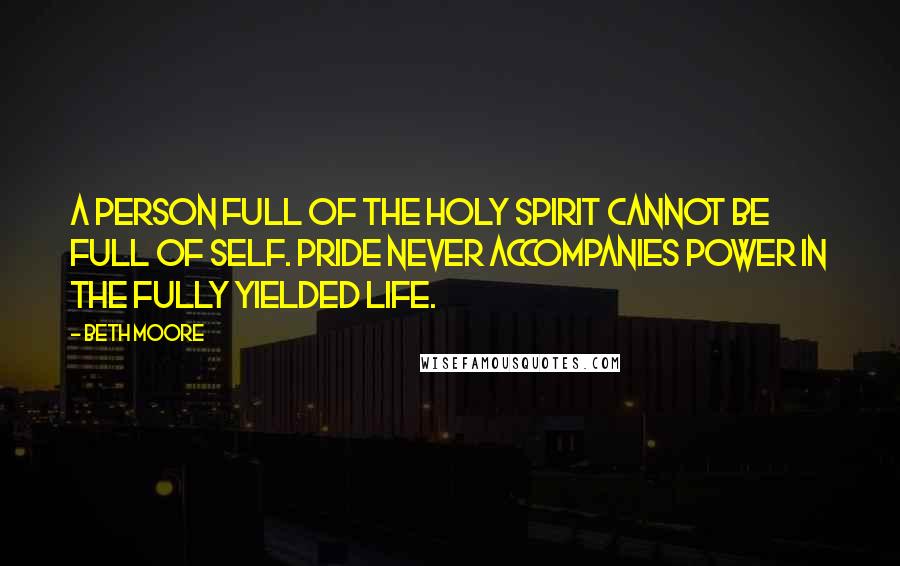 Beth Moore Quotes: A person full of the Holy Spirit cannot be full of self. Pride never accompanies power in the fully yielded life.