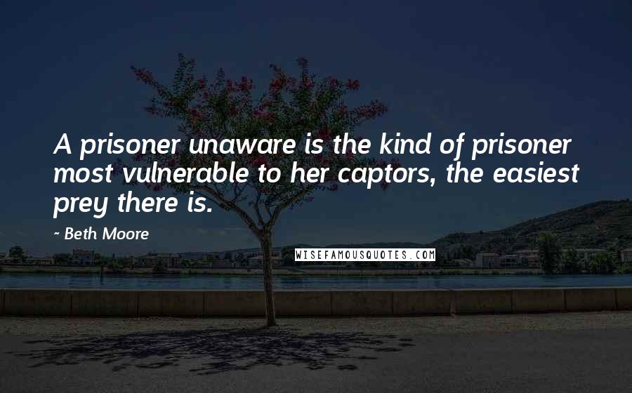 Beth Moore Quotes: A prisoner unaware is the kind of prisoner most vulnerable to her captors, the easiest prey there is.