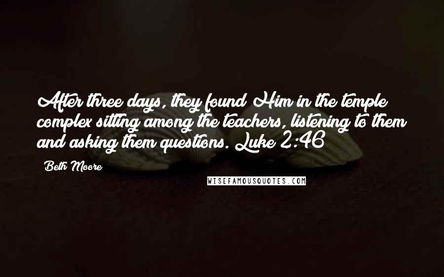 Beth Moore Quotes: After three days, they found Him in the temple complex sitting among the teachers, listening to them and asking them questions. Luke 2:46