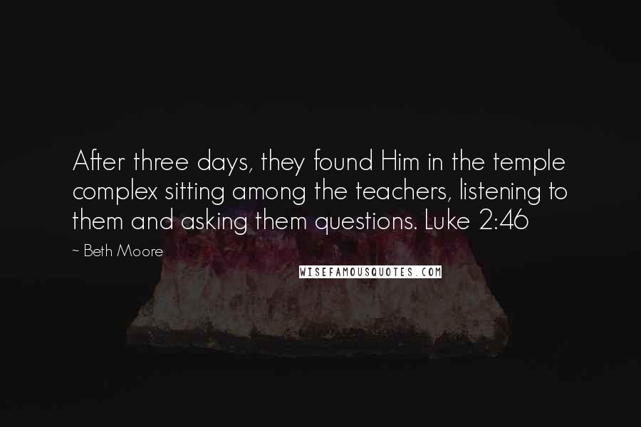 Beth Moore Quotes: After three days, they found Him in the temple complex sitting among the teachers, listening to them and asking them questions. Luke 2:46