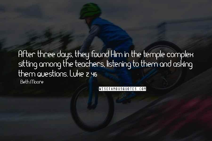 Beth Moore Quotes: After three days, they found Him in the temple complex sitting among the teachers, listening to them and asking them questions. Luke 2:46