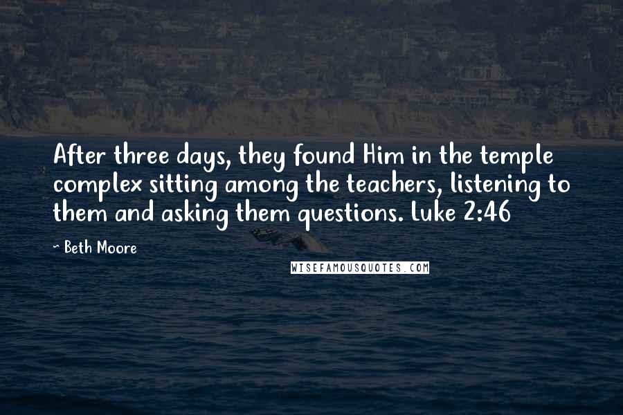 Beth Moore Quotes: After three days, they found Him in the temple complex sitting among the teachers, listening to them and asking them questions. Luke 2:46