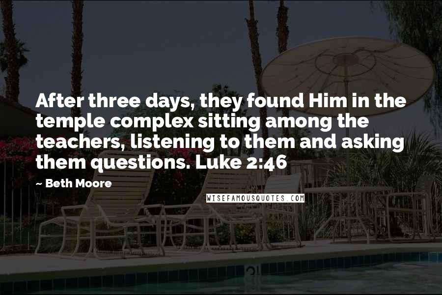 Beth Moore Quotes: After three days, they found Him in the temple complex sitting among the teachers, listening to them and asking them questions. Luke 2:46