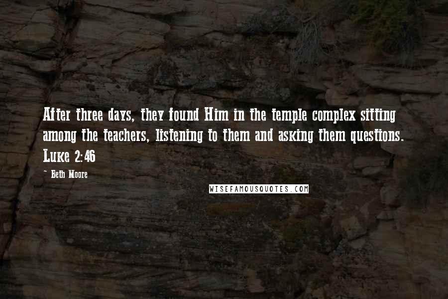 Beth Moore Quotes: After three days, they found Him in the temple complex sitting among the teachers, listening to them and asking them questions. Luke 2:46