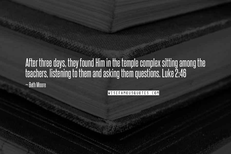 Beth Moore Quotes: After three days, they found Him in the temple complex sitting among the teachers, listening to them and asking them questions. Luke 2:46