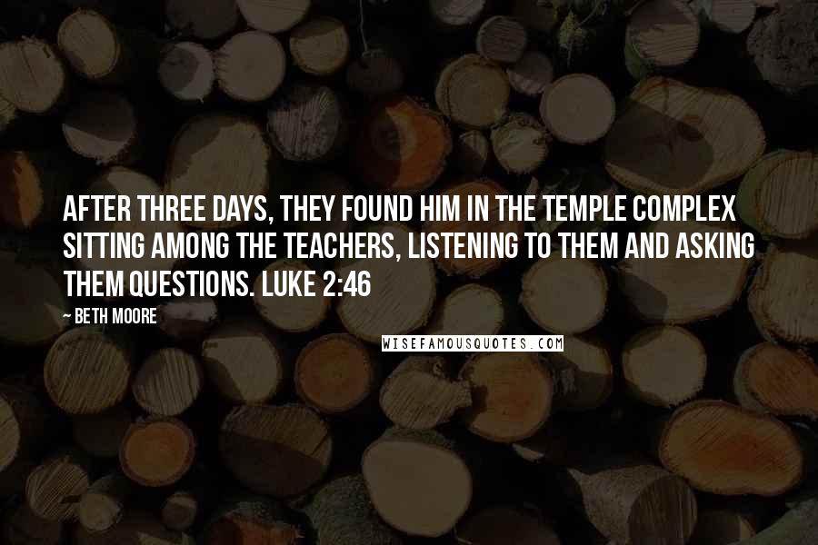 Beth Moore Quotes: After three days, they found Him in the temple complex sitting among the teachers, listening to them and asking them questions. Luke 2:46