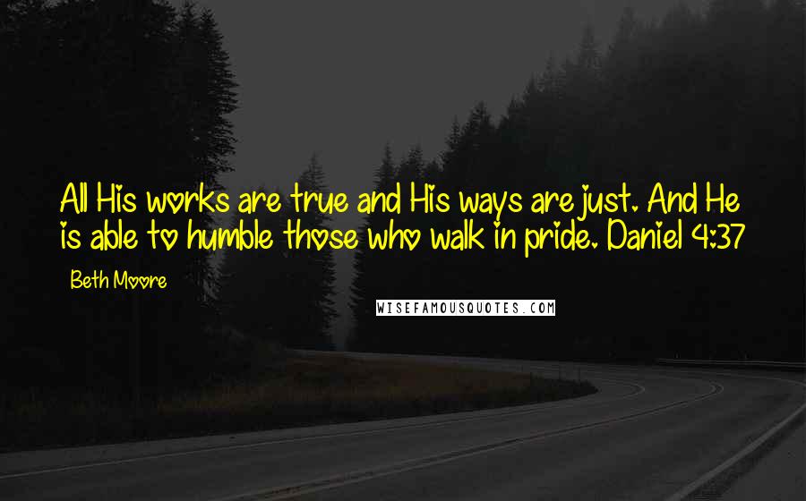 Beth Moore Quotes: All His works are true and His ways are just. And He is able to humble those who walk in pride. Daniel 4:37