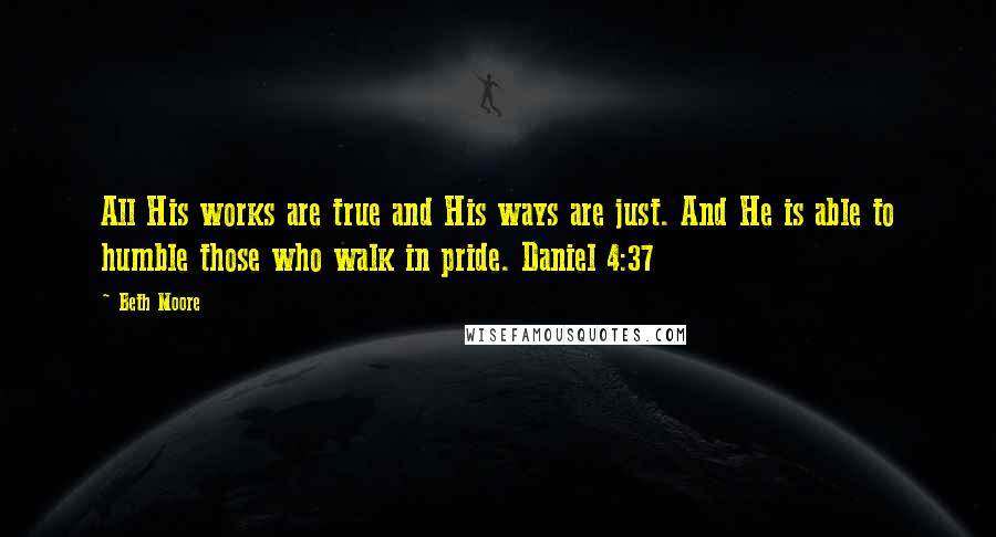 Beth Moore Quotes: All His works are true and His ways are just. And He is able to humble those who walk in pride. Daniel 4:37