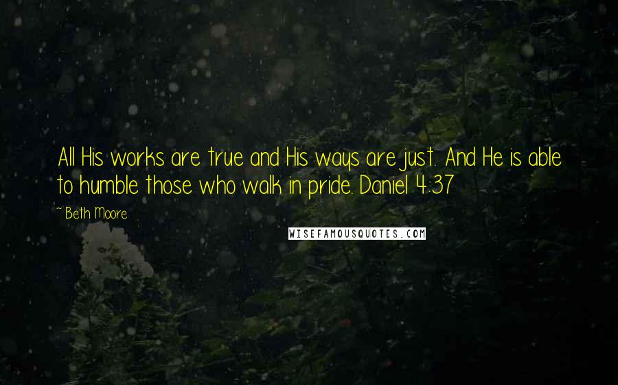 Beth Moore Quotes: All His works are true and His ways are just. And He is able to humble those who walk in pride. Daniel 4:37