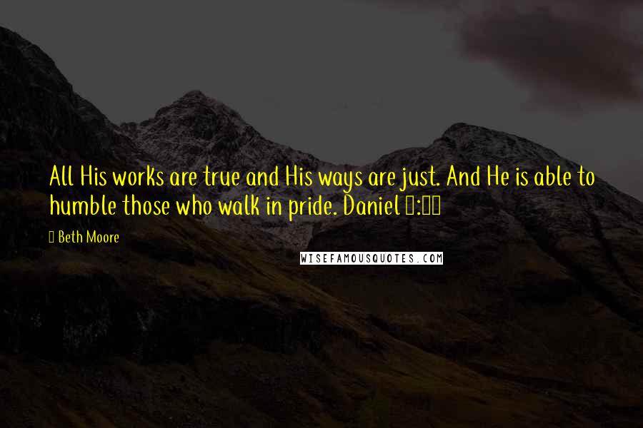 Beth Moore Quotes: All His works are true and His ways are just. And He is able to humble those who walk in pride. Daniel 4:37