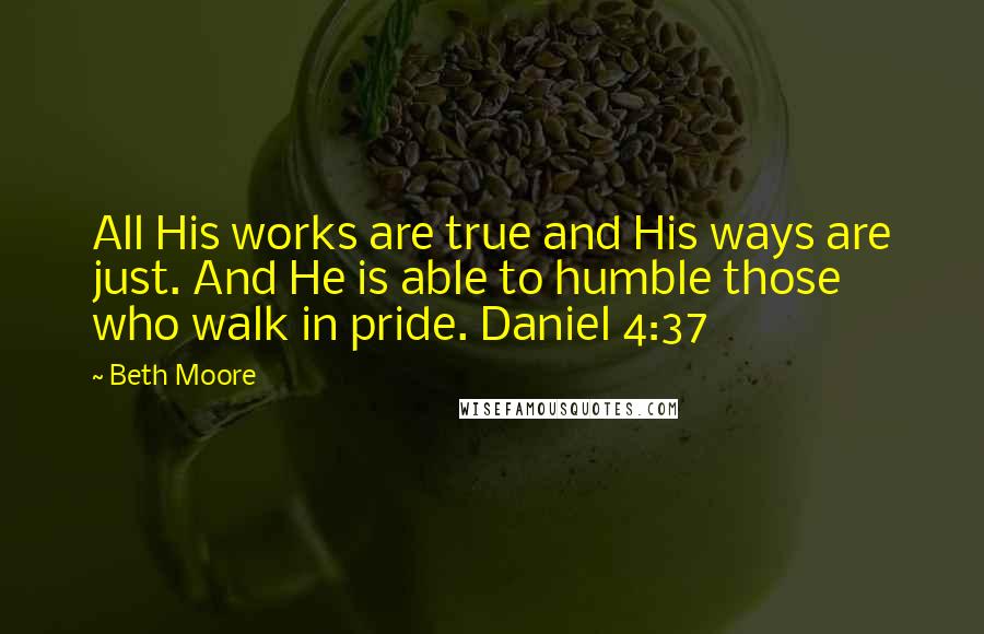 Beth Moore Quotes: All His works are true and His ways are just. And He is able to humble those who walk in pride. Daniel 4:37