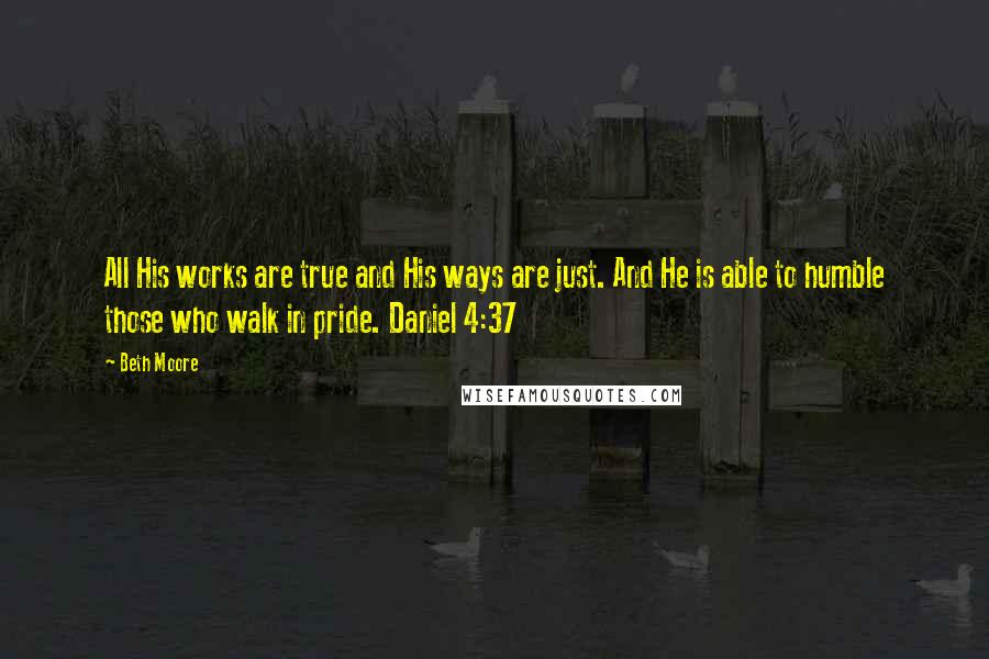 Beth Moore Quotes: All His works are true and His ways are just. And He is able to humble those who walk in pride. Daniel 4:37
