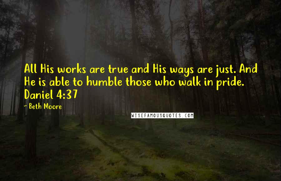 Beth Moore Quotes: All His works are true and His ways are just. And He is able to humble those who walk in pride. Daniel 4:37