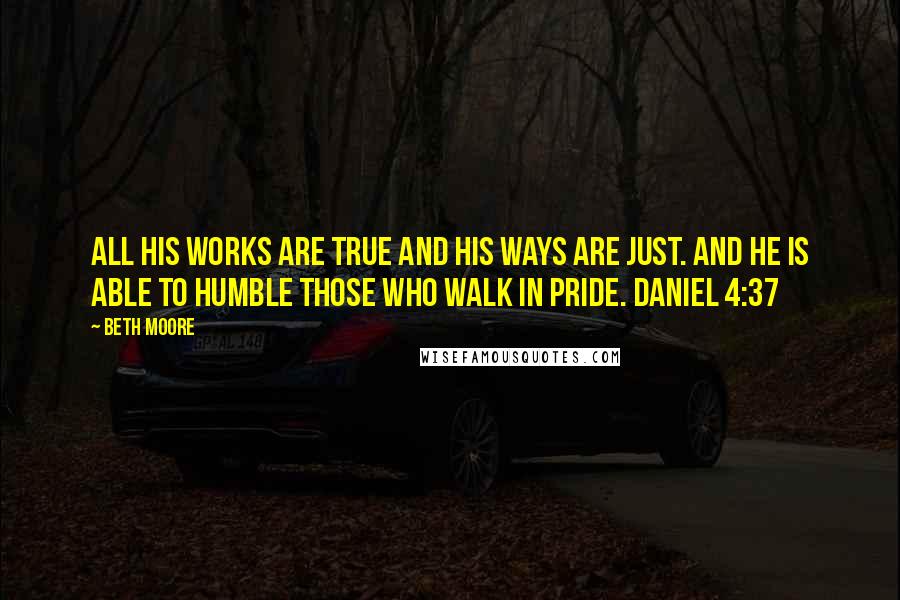 Beth Moore Quotes: All His works are true and His ways are just. And He is able to humble those who walk in pride. Daniel 4:37