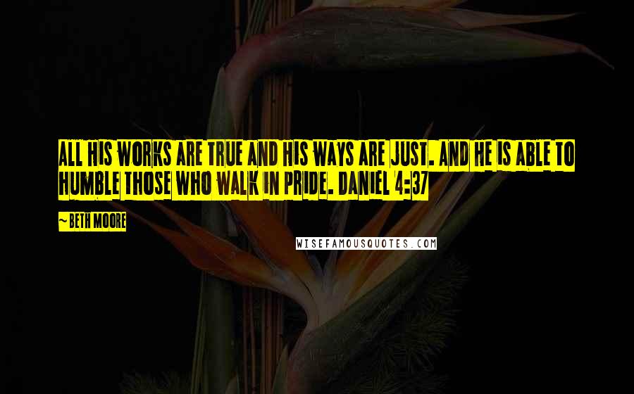 Beth Moore Quotes: All His works are true and His ways are just. And He is able to humble those who walk in pride. Daniel 4:37