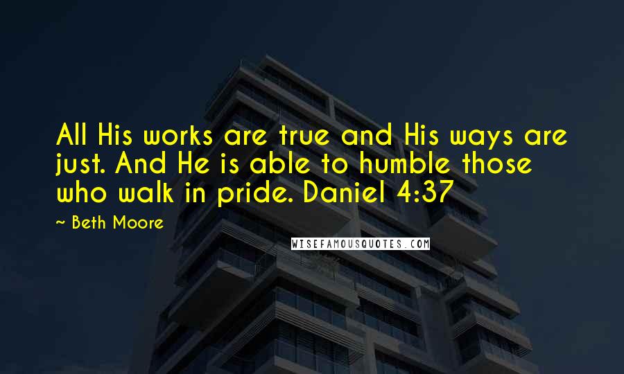 Beth Moore Quotes: All His works are true and His ways are just. And He is able to humble those who walk in pride. Daniel 4:37