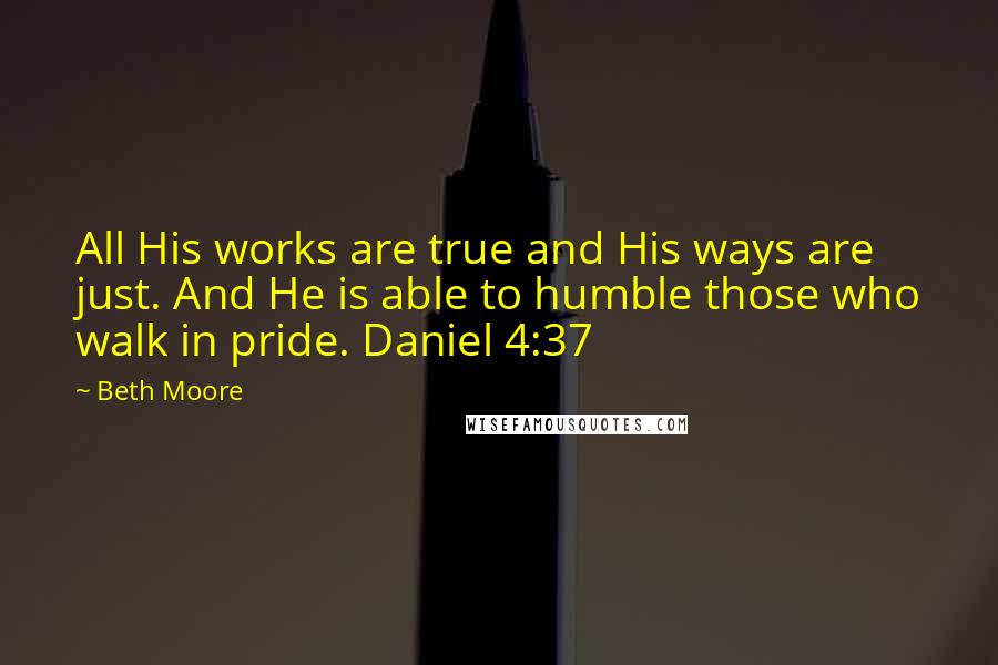 Beth Moore Quotes: All His works are true and His ways are just. And He is able to humble those who walk in pride. Daniel 4:37