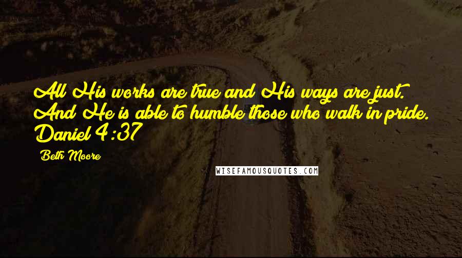 Beth Moore Quotes: All His works are true and His ways are just. And He is able to humble those who walk in pride. Daniel 4:37