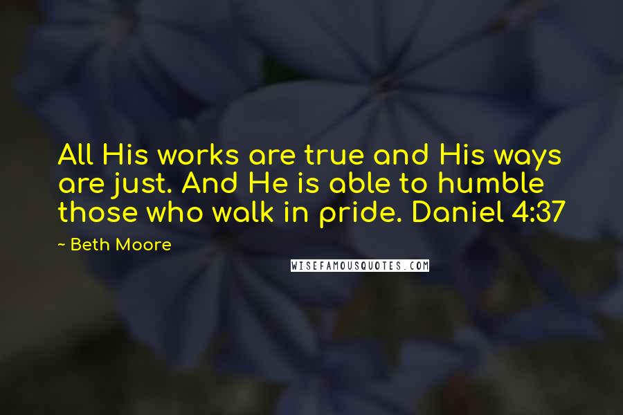 Beth Moore Quotes: All His works are true and His ways are just. And He is able to humble those who walk in pride. Daniel 4:37