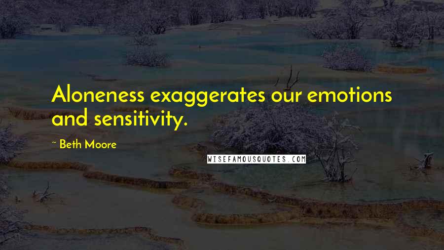 Beth Moore Quotes: Aloneness exaggerates our emotions and sensitivity.