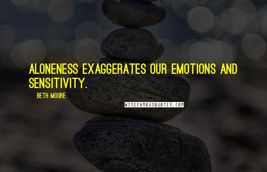 Beth Moore Quotes: Aloneness exaggerates our emotions and sensitivity.