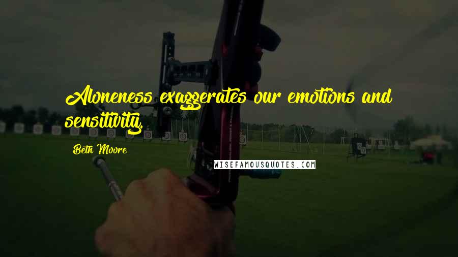 Beth Moore Quotes: Aloneness exaggerates our emotions and sensitivity.
