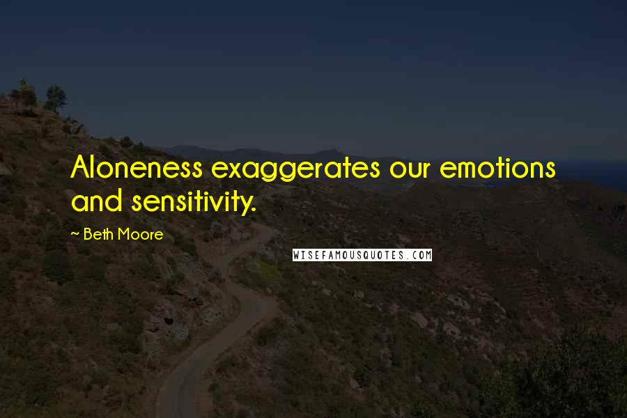 Beth Moore Quotes: Aloneness exaggerates our emotions and sensitivity.