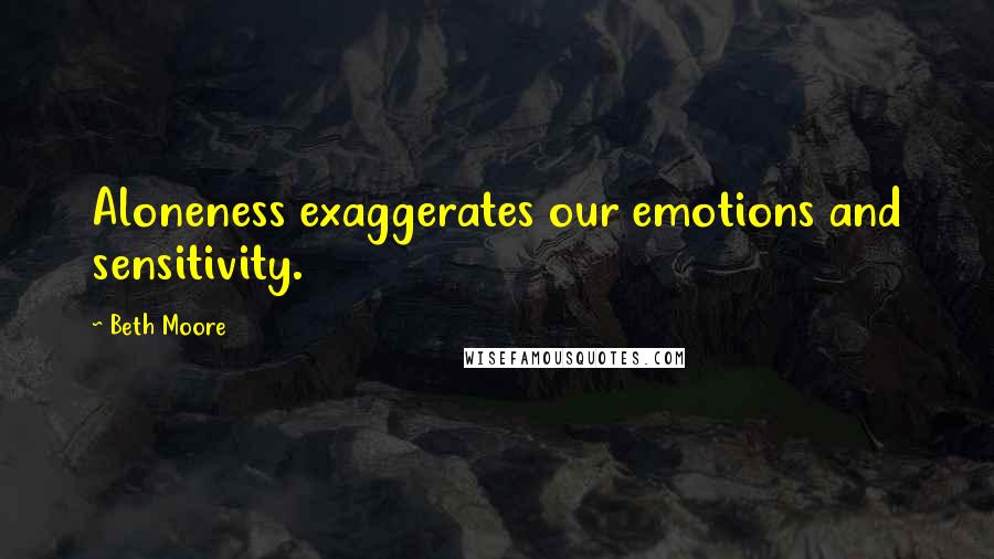 Beth Moore Quotes: Aloneness exaggerates our emotions and sensitivity.