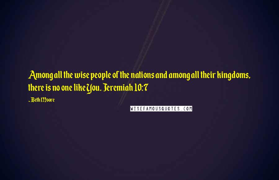 Beth Moore Quotes: Among all the wise people of the nations and among all their kingdoms, there is no one like You. Jeremiah 10:7