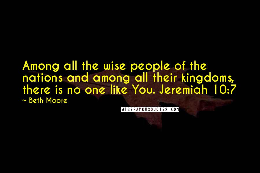 Beth Moore Quotes: Among all the wise people of the nations and among all their kingdoms, there is no one like You. Jeremiah 10:7