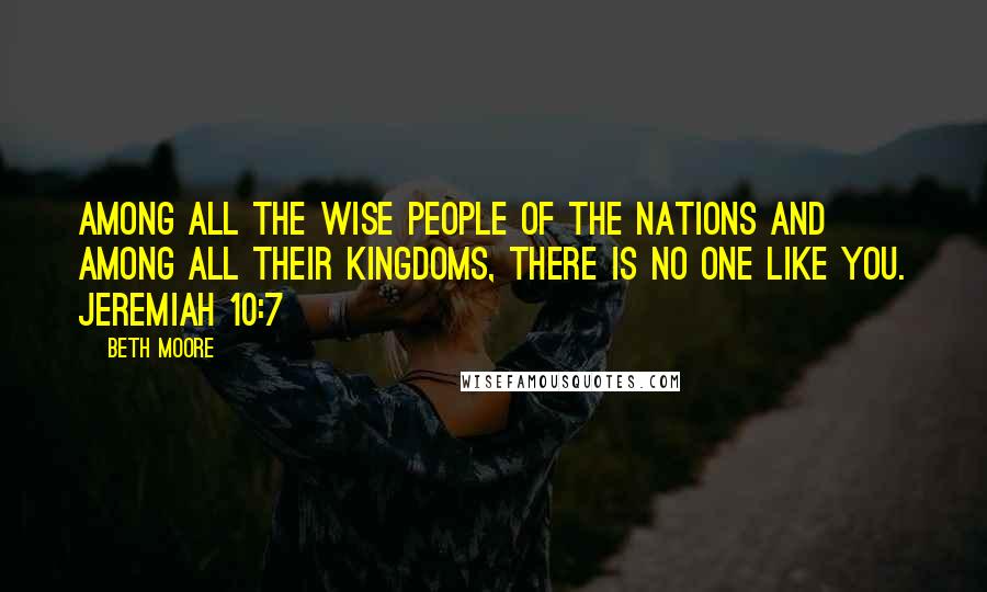 Beth Moore Quotes: Among all the wise people of the nations and among all their kingdoms, there is no one like You. Jeremiah 10:7