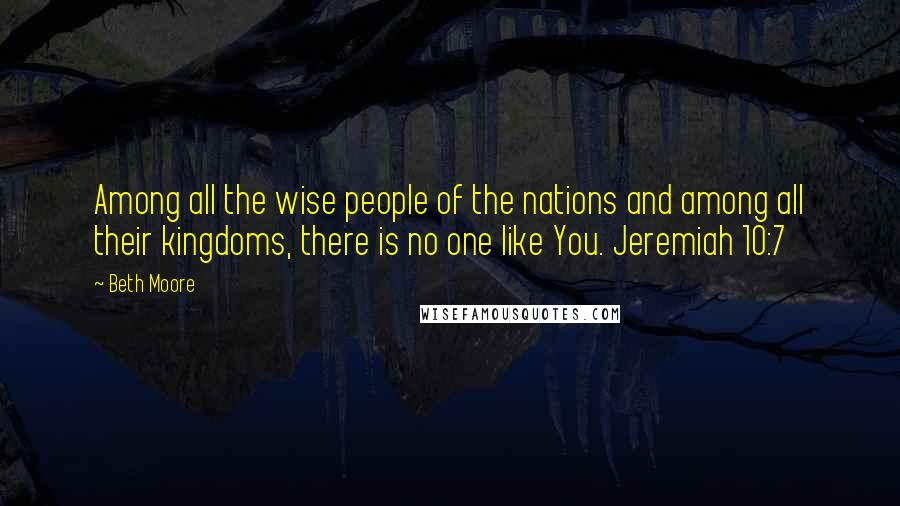 Beth Moore Quotes: Among all the wise people of the nations and among all their kingdoms, there is no one like You. Jeremiah 10:7