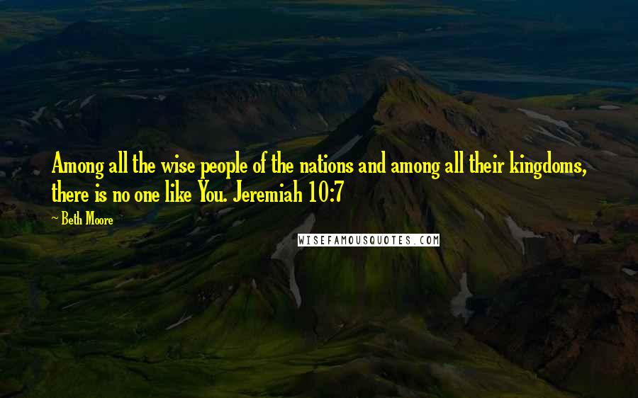 Beth Moore Quotes: Among all the wise people of the nations and among all their kingdoms, there is no one like You. Jeremiah 10:7